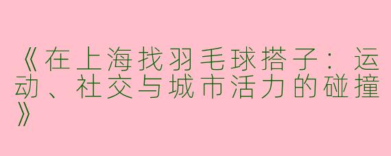 《在上海找羽毛球搭子：运动、社交与城市活力的碰撞》