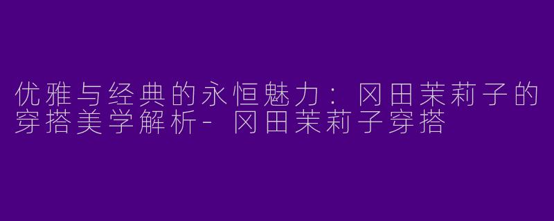 优雅与经典的永恒魅力：冈田茉莉子的穿搭美学解析-冈田茉莉子穿搭