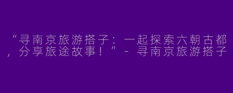 “寻南京旅游搭子：一起探索六朝古都，分享旅途故事！”-寻南京旅游搭子