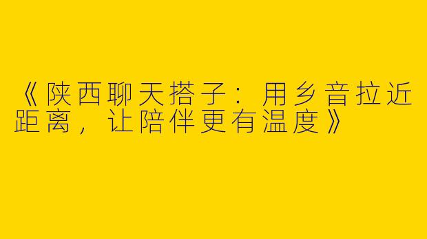 《陕西聊天搭子：用乡音拉近距离，让陪伴更有温度》