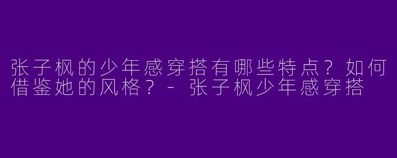 张子枫的少年感穿搭有哪些特点？如何借鉴她的风格？-张子枫少年感穿搭