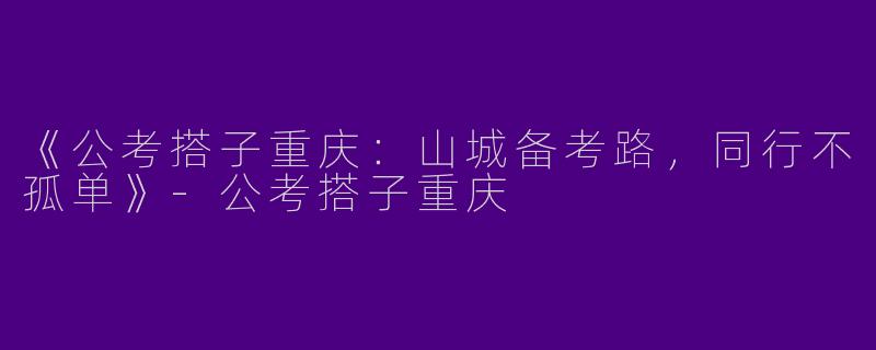 《公考搭子重庆：山城备考路，同行不孤单》-公考搭子重庆