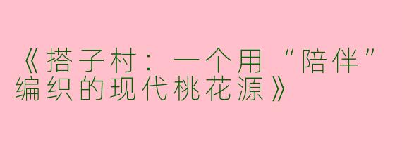 《搭子村：一个用“陪伴”编织的现代桃花源》