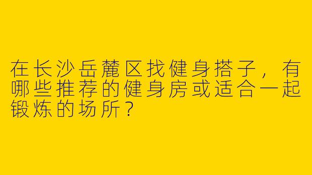 在长沙岳麓区找健身搭子，有哪些推荐的健身房或适合一起锻炼的场所？