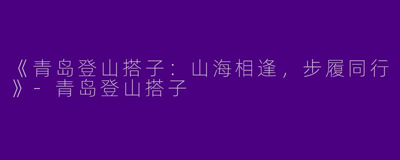 《青岛登山搭子：山海相逢，步履同行》-青岛登山搭子