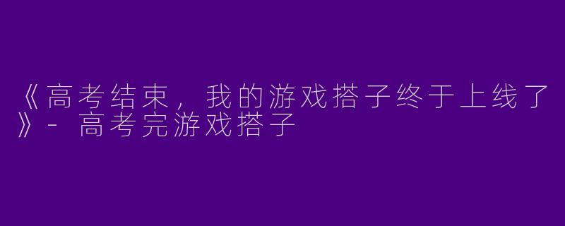 《高考结束，我的游戏搭子终于上线了》-高考完游戏搭子