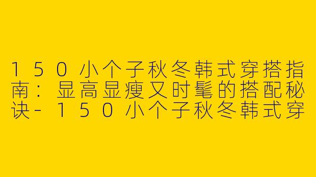 150小个子秋冬韩式穿搭指南：显高显瘦又时髦的搭配秘诀-150小个子秋冬韩式穿搭