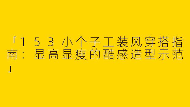 「153小个子工装风穿搭指南：显高显瘦的酷感造型示范」