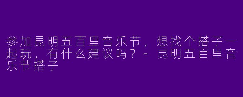 参加昆明五百里音乐节，想找个搭子一起玩，有什么建议吗？-昆明五百里音乐节搭子