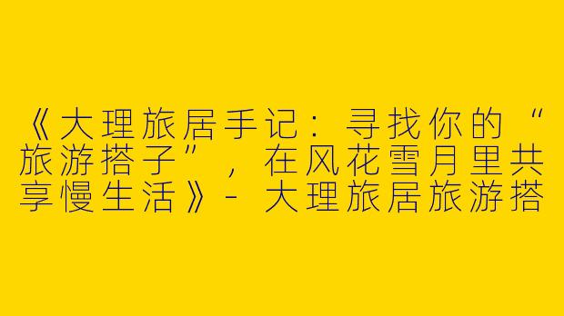 《大理旅居手记：寻找你的“旅游搭子”，在风花雪月里共享慢生活》-大理旅居旅游搭子