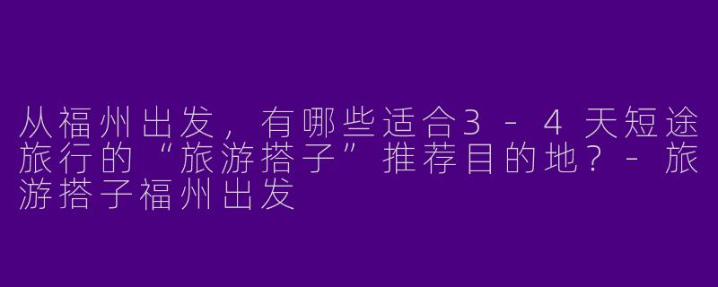 从福州出发，有哪些适合3-4天短途旅行的“旅游搭子”推荐目的地？-旅游搭子福州出发