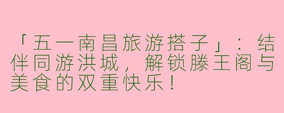 「五一南昌旅游搭子」：结伴同游洪城，解锁滕王阁与美食的双重快乐！