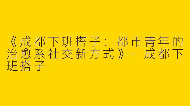 《成都下班搭子：都市青年的治愈系社交新方式》-成都下班搭子