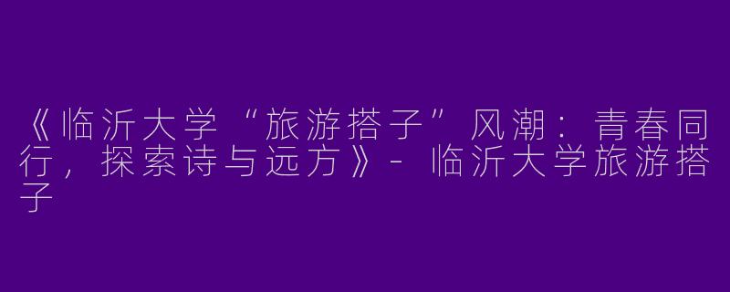 《临沂大学“旅游搭子”风潮：青春同行，探索诗与远方》-临沂大学旅游搭子