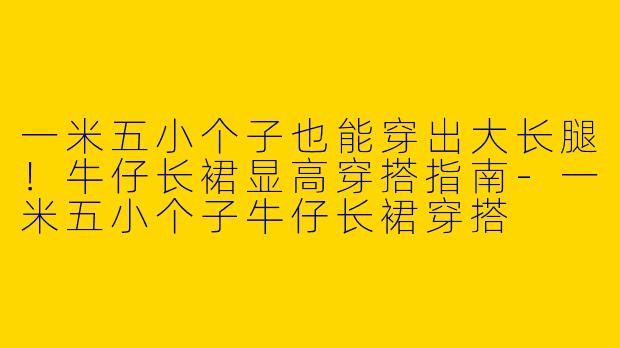 一米五小个子也能穿出大长腿！牛仔长裙显高穿搭指南-一米五小个子牛仔长裙穿搭