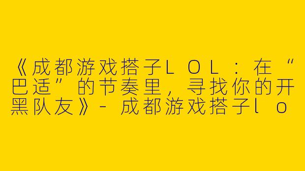 《成都游戏搭子LOL：在“巴适”的节奏里，寻找你的开黑队友》-成都游戏搭子lol