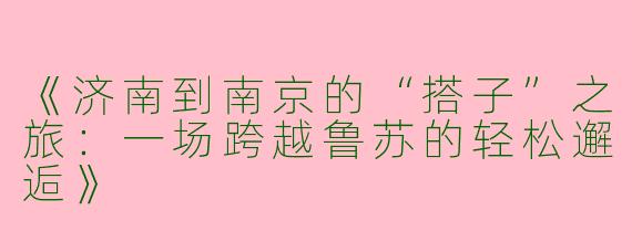 《济南到南京的“搭子”之旅：一场跨越鲁苏的轻松邂逅》