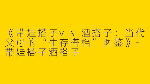 《带娃搭子vs酒搭子：当代父母的“生存搭档”图鉴》-带娃搭子酒搭子