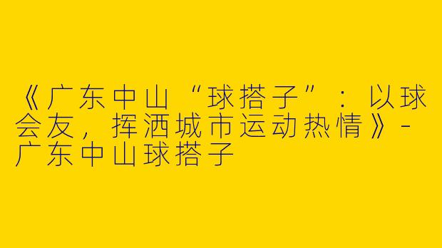 《广东中山“球搭子”：以球会友，挥洒城市运动热情》-广东中山球搭子
