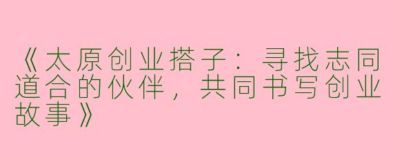 《太原创业搭子：寻找志同道合的伙伴，共同书写创业故事》