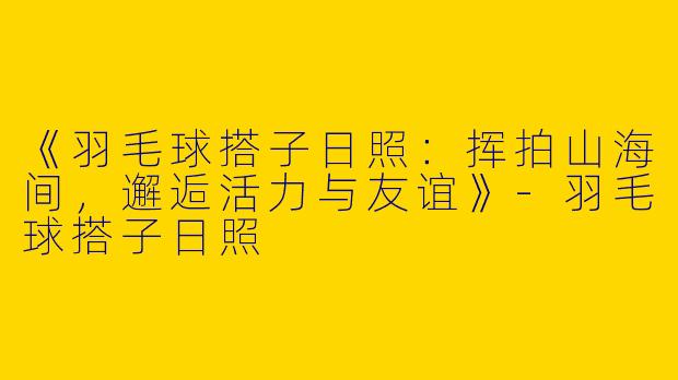 《羽毛球搭子日照：挥拍山海间，邂逅活力与友谊》-羽毛球搭子日照