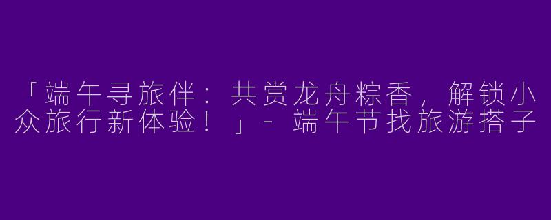 「端午寻旅伴：共赏龙舟粽香，解锁小众旅行新体验！」-端午节找旅游搭子