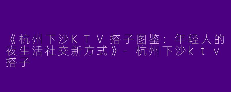 《杭州下沙KTV搭子图鉴：年轻人的夜生活社交新方式》-杭州下沙ktv搭子