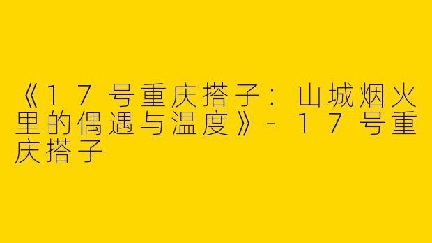 《17号重庆搭子：山城烟火里的偶遇与温度》-17号重庆搭子