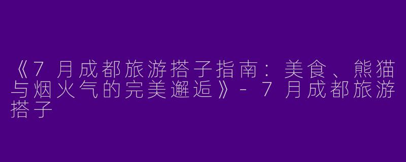 《7月成都旅游搭子指南：美食、熊猫与烟火气的完美邂逅》-7月成都旅游搭子