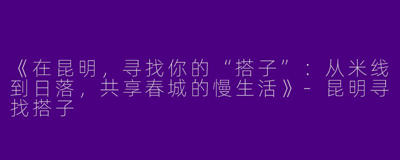 《在昆明，寻找你的“搭子”：从米线到日落，共享春城的慢生活》-昆明寻找搭子