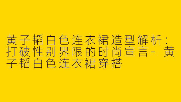 黄子韬白色连衣裙造型解析：打破性别界限的时尚宣言-黄子韬白色连衣裙穿搭
