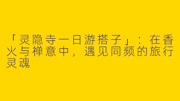 「灵隐寺一日游搭子」：在香火与禅意中，遇见同频的旅行灵魂