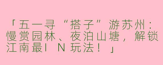「五一寻“搭子”游苏州：慢赏园林、夜泊山塘，解锁江南最IN玩法！」