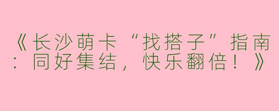 《长沙萌卡“找搭子”指南：同好集结，快乐翻倍！》
