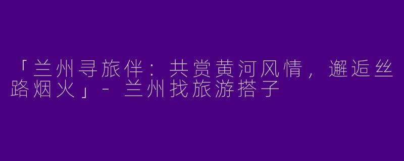 「兰州寻旅伴：共赏黄河风情，邂逅丝路烟火」-兰州找旅游搭子