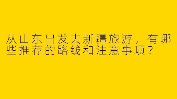 从山东出发去新疆旅游，有哪些推荐的路线和注意事项？