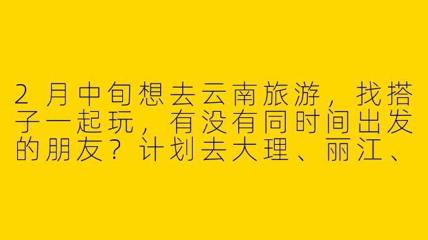 2月中旬想去云南旅游，找搭子一起玩，有没有同时间出发的朋友？计划去大理、丽江、香格里拉，6-8天左右，预算3-4k，喜欢拍照和慢游，能互相照应最好～-2月中旬云南旅游搭子