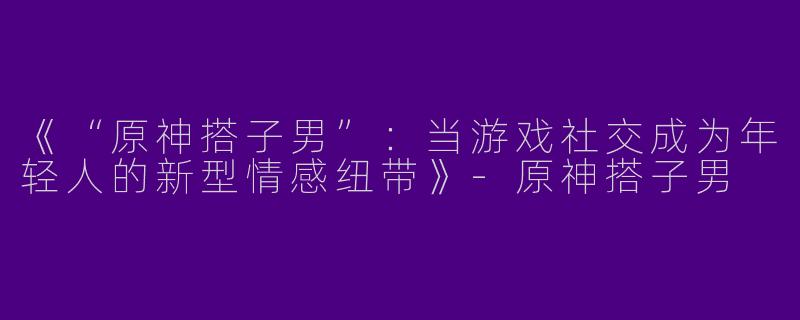 《“原神搭子男”：当游戏社交成为年轻人的新型情感纽带》-原神搭子男