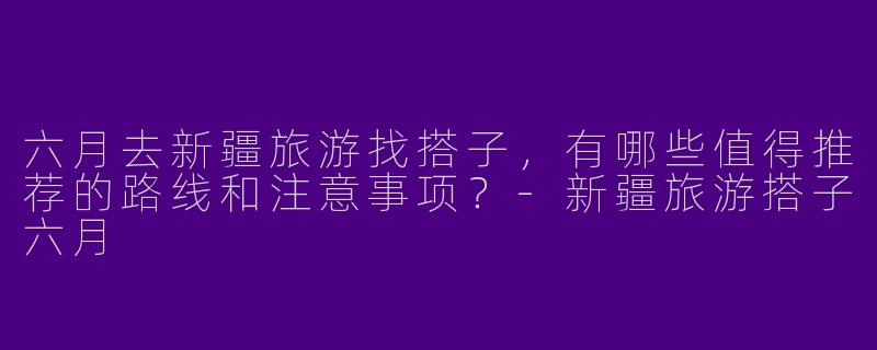 六月去新疆旅游找搭子，有哪些值得推荐的路线和注意事项？-新疆旅游搭子六月