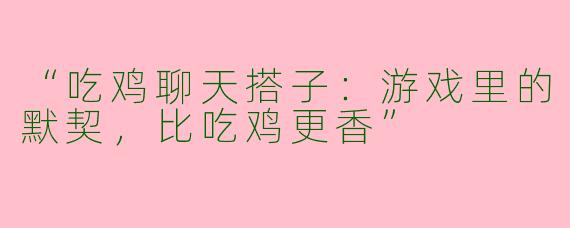 “吃鸡聊天搭子：游戏里的默契，比吃鸡更香”