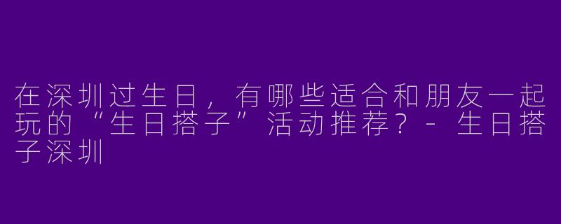 在深圳过生日，有哪些适合和朋友一起玩的“生日搭子”活动推荐？-生日搭子深圳