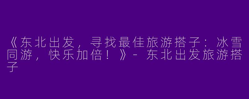 《东北出发，寻找最佳旅游搭子：冰雪同游，快乐加倍！》-东北出发旅游搭子