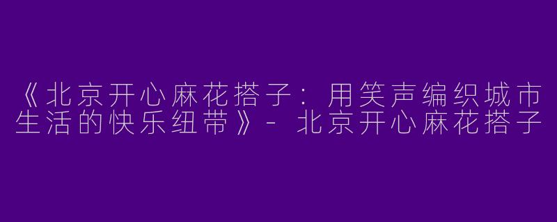 《北京开心麻花搭子：用笑声编织城市生活的快乐纽带》-北京开心麻花搭子