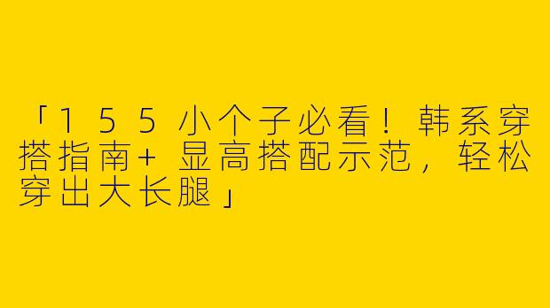 「155小个子必看！韩系穿搭指南+显高搭配示范，轻松穿出大长腿」