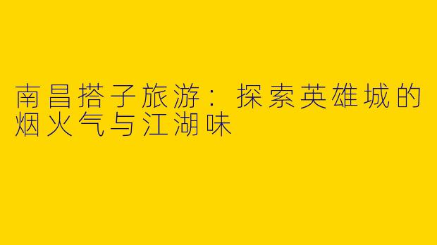 南昌搭子旅游：探索英雄城的烟火气与江湖味