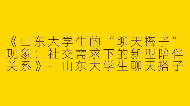 《山东大学生的“聊天搭子”现象：社交需求下的新型陪伴关系》-山东大学生聊天搭子