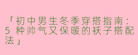 「初中男生冬季穿搭指南：5种帅气又保暖的袄子搭配法」