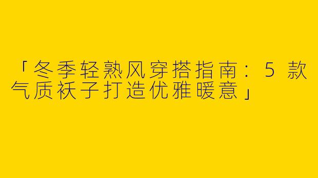 「冬季轻熟风穿搭指南：5款气质袄子打造优雅暖意」
