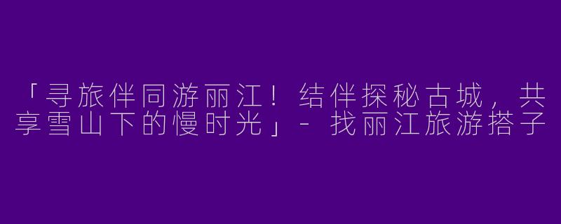 「寻旅伴同游丽江！结伴探秘古城，共享雪山下的慢时光」-找丽江旅游搭子