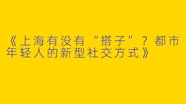 《上海有没有“搭子”？都市年轻人的新型社交方式》